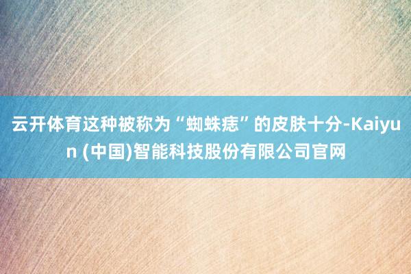 云开体育这种被称为“蜘蛛痣”的皮肤十分-Kaiyun (中国)智能科技股份有限公司官网