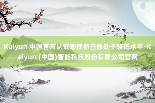 Kaiyun 中国官方认证即使卵白尿处于较低水平-Kaiyun (中国)智能科技股份有限公司官网