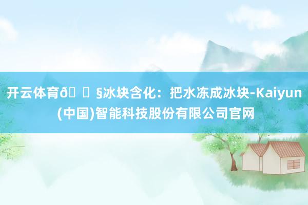 开云体育🍧冰块含化：把水冻成冰块-Kaiyun (中国)智能科技股份有限公司官网