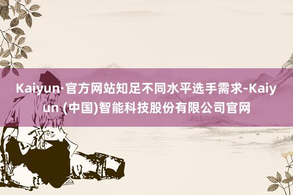 Kaiyun·官方网站知足不同水平选手需求-Kaiyun (中国)智能科技股份有限公司官网