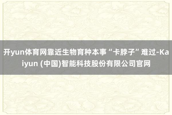 开yun体育网靠近生物育种本事“卡脖子”难过-Kaiyun (中国)智能科技股份有限公司官网