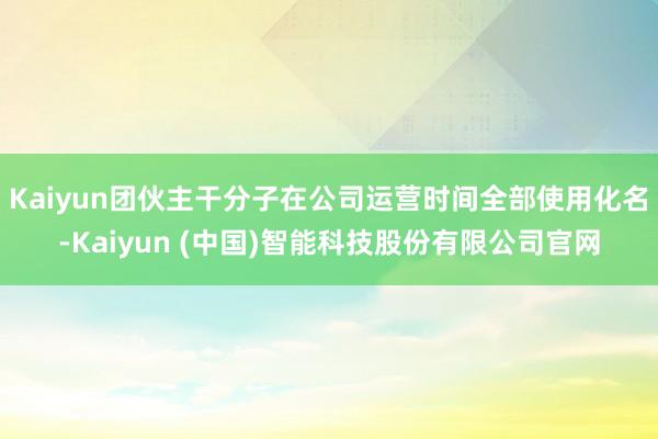 Kaiyun团伙主干分子在公司运营时间全部使用化名-Kaiyun (中国)智能科技股份有限公司官网