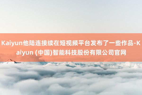 Kaiyun他陆连接续在短视频平台发布了一些作品-Kaiyun (中国)智能科技股份有限公司官网