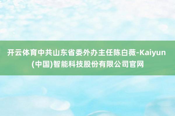 开云体育中共山东省委外办主任陈白薇-Kaiyun (中国)智能科技股份有限公司官网