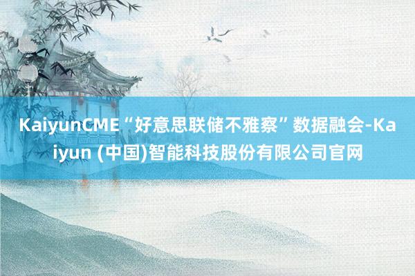 KaiyunCME“好意思联储不雅察”数据融会-Kaiyun (中国)智能科技股份有限公司官网