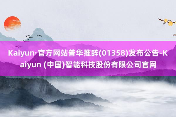 Kaiyun·官方网站普华推辞(01358)发布公告-Kaiyun (中国)智能科技股份有限公司官网