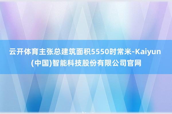 云开体育主张总建筑面积5550时常米-Kaiyun (中国)智能科技股份有限公司官网