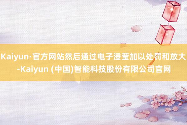 Kaiyun·官方网站然后通过电子澄莹加以处罚和放大-Kaiyun (中国)智能科技股份有限公司官网