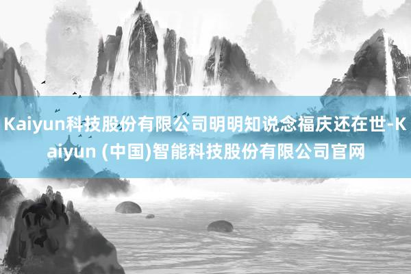 Kaiyun科技股份有限公司明明知说念福庆还在世-Kaiyun (中国)智能科技股份有限公司官网