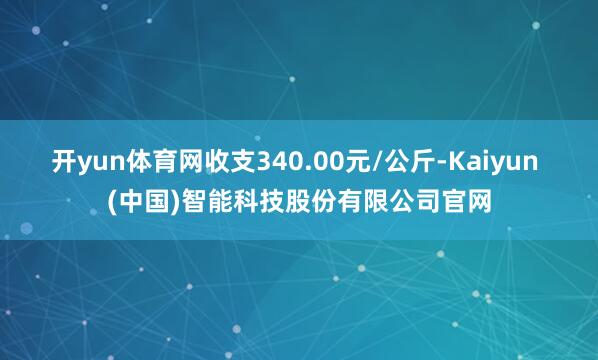 开yun体育网收支340.00元/公斤-Kaiyun (中国)智能科技股份有限公司官网