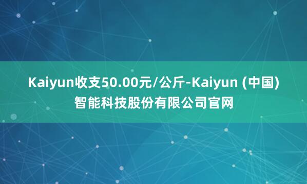 Kaiyun收支50.00元/公斤-Kaiyun (中国)智能科技股份有限公司官网