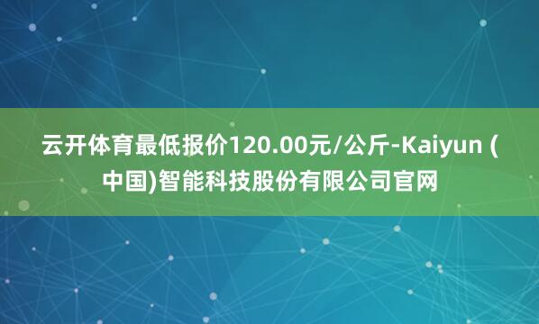 云开体育最低报价120.00元/公斤-Kaiyun (中国)智能科技股份有限公司官网