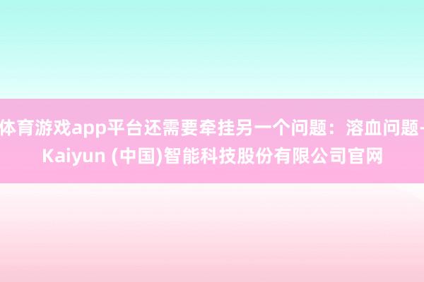 体育游戏app平台还需要牵挂另一个问题:溶血问题-Kaiyun (中国)智能科技股份有限公司官网