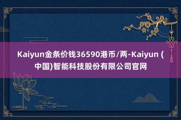 Kaiyun金条价钱36590港币/两-Kaiyun (中国)智能科技股份有限公司官网
