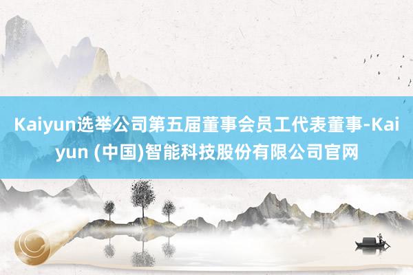 Kaiyun选举公司第五届董事会员工代表董事-Kaiyun (中国)智能科技股份有限公司官网