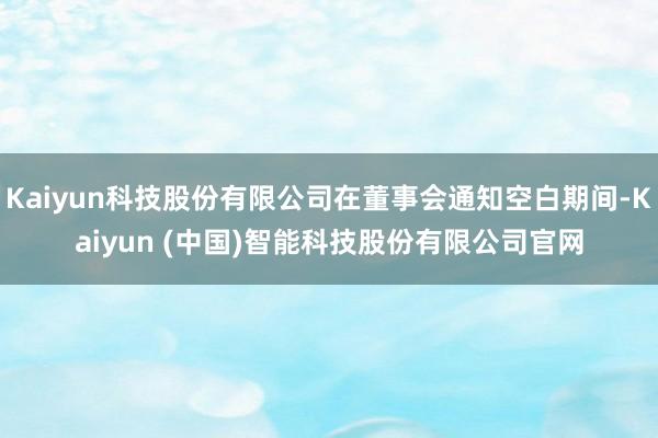 Kaiyun科技股份有限公司在董事会通知空白期间-Kaiyun (中国)智能科技股份有限公司官网