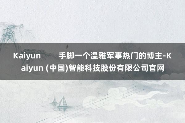 Kaiyun 手脚一个温雅军事热门的博主-Kaiyun (中国)智能科技股份有限公司官网
