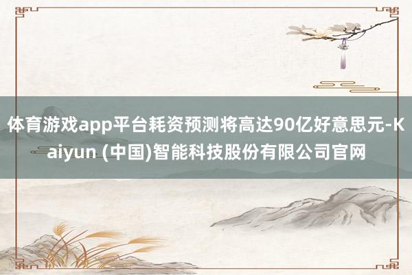 体育游戏app平台耗资预测将高达90亿好意思元-Kaiyun (中国)智能科技股份有限公司官网
