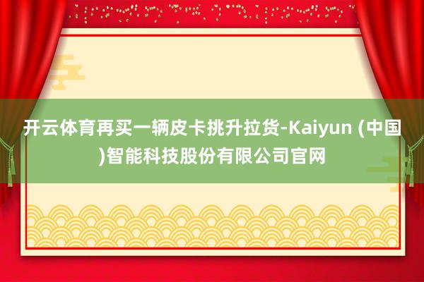 开云体育再买一辆皮卡挑升拉货-Kaiyun (中国)智能科技股份有限公司官网