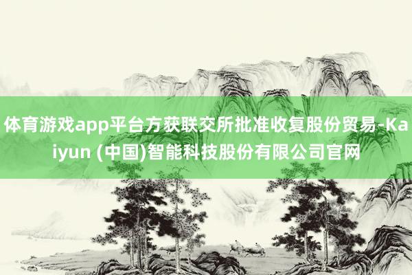 体育游戏app平台方获联交所批准收复股份贸易-Kaiyun (中国)智能科技股份有限公司官网