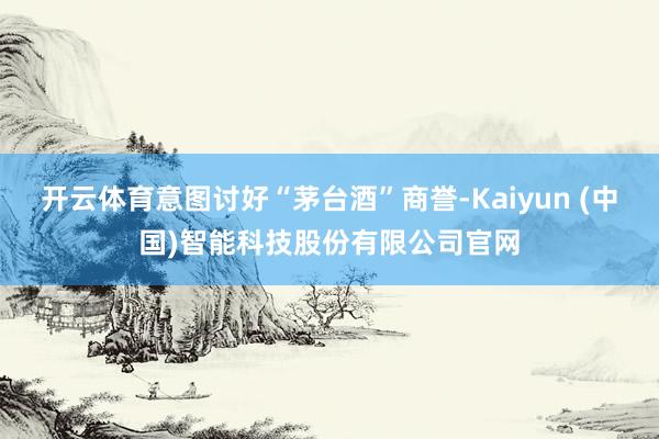 开云体育意图讨好“茅台酒”商誉-Kaiyun (中国)智能科技股份有限公司官网