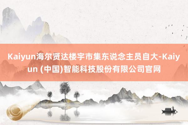 Kaiyun海尔贤达楼宇市集东说念主员自大-Kaiyun (中国)智能科技股份有限公司官网