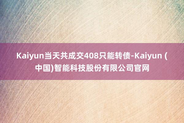 Kaiyun当天共成交408只能转债-Kaiyun (中国)智能科技股份有限公司官网