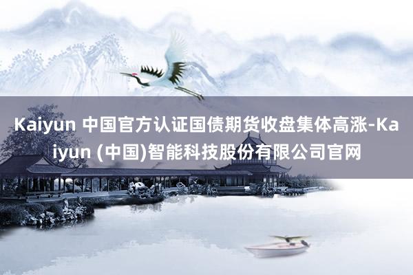 Kaiyun 中国官方认证国债期货收盘集体高涨-Kaiyun (中国)智能科技股份有限公司官网
