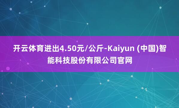 开云体育进出4.50元/公斤-Kaiyun (中国)智能科技股份有限公司官网