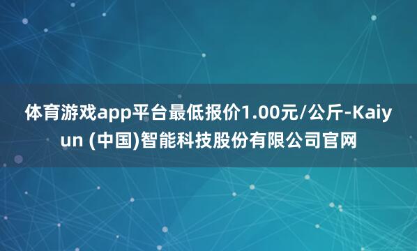 体育游戏app平台最低报价1.00元/公斤-Kaiyun (中国)智能科技股份有限公司官网