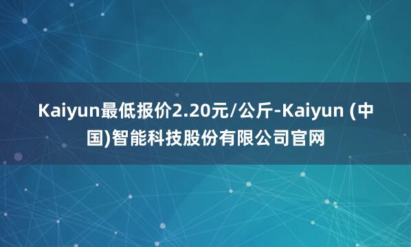 Kaiyun最低报价2.20元/公斤-Kaiyun (中国)智能科技股份有限公司官网