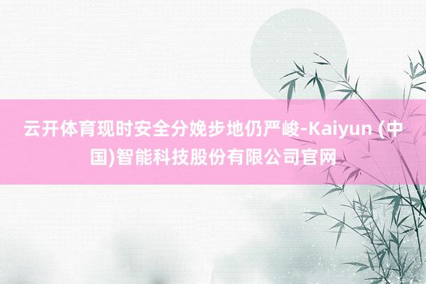 云开体育现时安全分娩步地仍严峻-Kaiyun (中国)智能科技股份有限公司官网