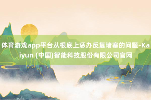 体育游戏app平台从根底上惩办反复堵塞的问题-Kaiyun (中国)智能科技股份有限公司官网