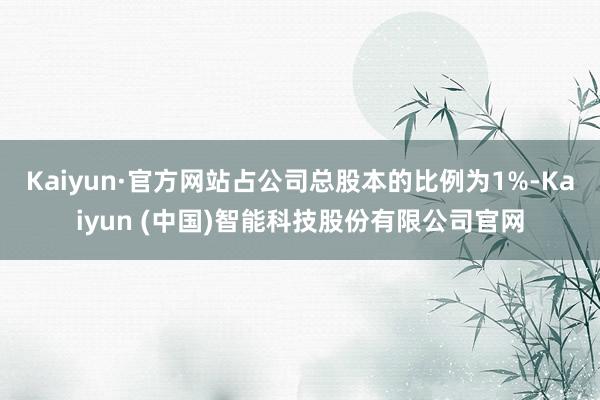 Kaiyun·官方网站占公司总股本的比例为1%-Kaiyun (中国)智能科技股份有限公司官网