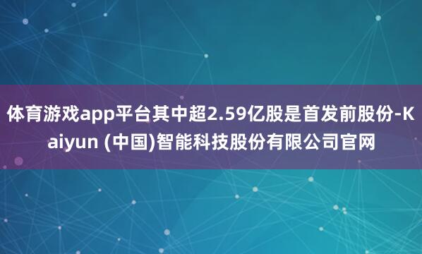 体育游戏app平台其中超2.59亿股是首发前股份-Kaiyun (中国)智能科技股份有限公司官网