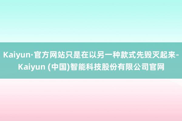 Kaiyun·官方网站只是在以另一种款式先毁灭起来-Kaiyun (中国)智能科技股份有限公司官网