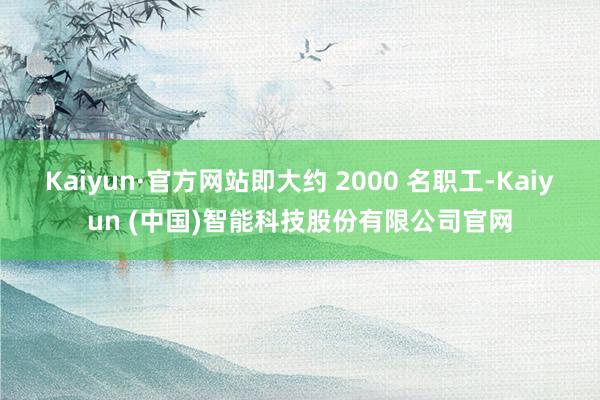 Kaiyun·官方网站即大约 2000 名职工-Kaiyun (中国)智能科技股份有限公司官网