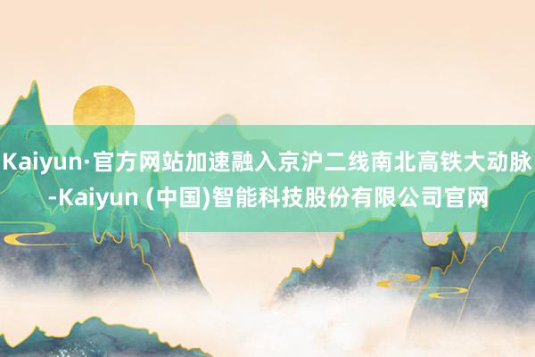Kaiyun·官方网站加速融入京沪二线南北高铁大动脉-Kaiyun (中国)智能科技股份有限公司官网
