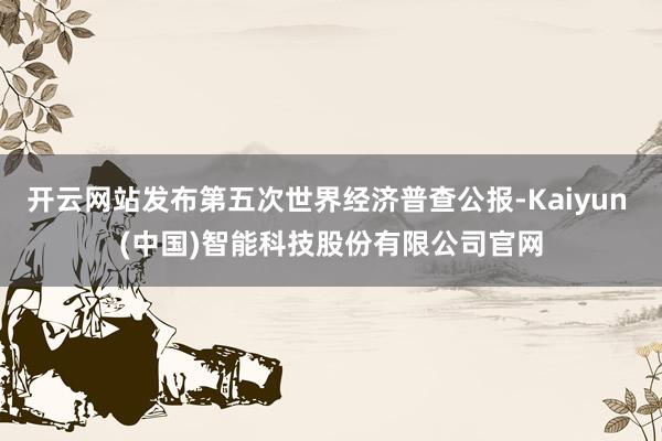 开云网站发布第五次世界经济普查公报-Kaiyun (中国)智能科技股份有限公司官网