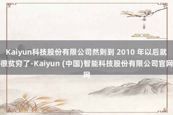 Kaiyun科技股份有限公司然则到 2010 年以后就很贫穷了-Kaiyun (中国)智能科技股份有限公司官网