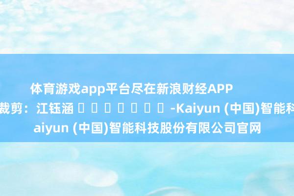 体育游戏app平台尽在新浪财经APP            						牵扯裁剪：江钰涵 							-Kaiyun (中国)智能科技股份有限公司官网