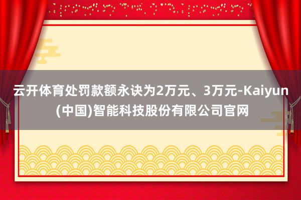 云开体育处罚款额永诀为2万元、3万元-Kaiyun (中国)智能科技股份有限公司官网