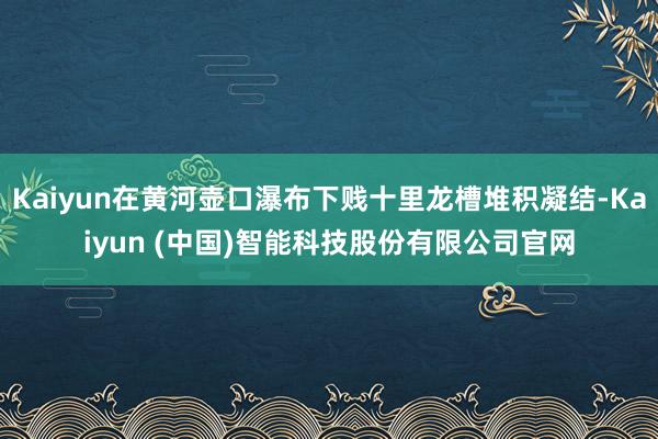 Kaiyun在黄河壶口瀑布下贱十里龙槽堆积凝结-Kaiyun (中国)智能科技股份有限公司官网