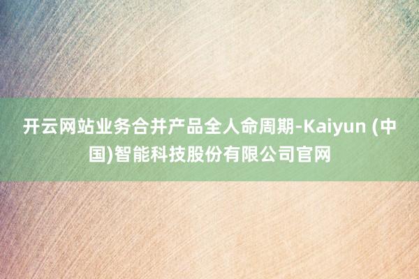 开云网站业务合并产品全人命周期-Kaiyun (中国)智能科技股份有限公司官网