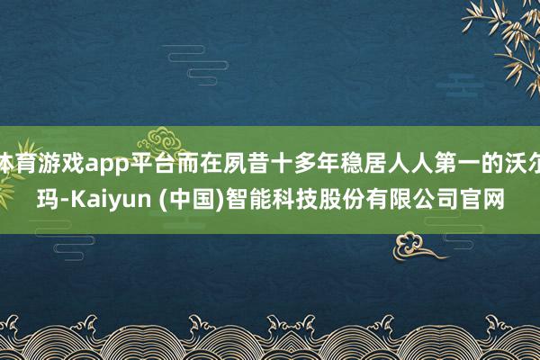 体育游戏app平台而在夙昔十多年稳居人人第一的沃尔玛-Kaiyun (中国)智能科技股份有限公司官网