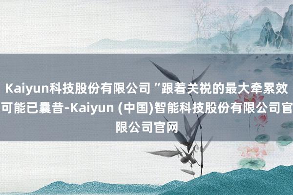 Kaiyun科技股份有限公司“跟着关祱的最大牵累效应可能已曩昔-Kaiyun (中国)智能科技股份有限公司官网